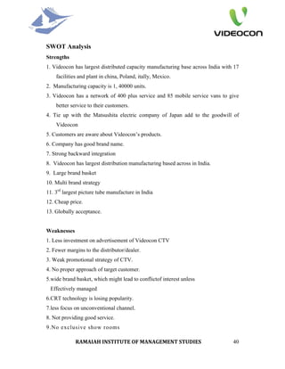 SWOT Analysis
Strengths
1. Videocon has largest distributed capacity manufacturing base across India with 17
    facilities and plant in china, Poland, itally, Mexico.
2. Manufacturing capacity is 1, 40000 units.
3. Videocon has a network of 400 plus service and 85 mobile service vans to give
    better service to their customers.
4. Tie up with the Matsushita electric company of Japan add to the goodwill of
    Videocon
5. Customers are aware about Videocon’s products.
6. Company has good brand name.
7. Strong backward integration
8. Videocon has largest distribution manufacturing based across in India.
9. Large brand basket
10. Multi brand strategy
11. 3rd largest picture tube manufacture in India
12. Cheap price.
13. Globally acceptance.


Weaknesses
1. Less investment on advertisement of Videocon CTV
2. Fewer margins to the distributor/dealer.
3. Weak promotional strategy of CTV.
4. No proper approach of target customer.
5.wide brand basket, which might lead to conflictof interest unless
 Effectively managed
6.CRT technology is losing popularity.
7.less focus on unconventional channel.
8. Not providing good service.
9.No exclusive show rooms

             RAMAIAH INSTITUTE OF MANAGEMENT STUDIES                             40
 