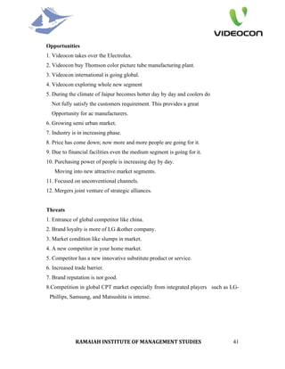 Opportunities
1. Videocon takes over the Electrolux.
2. Videocon buy Thomson color picture tube manufacturing plant.
3. Videocon international is going global.
4. Videocon exploring whole new segment
5. During the climate of Jaipur becomes hotter day by day and coolers do
  Not fully satisfy the customers requirement. This provides a great
  Opportunity for ac manufacturers.
6. Growing semi urban market.
7. Industry is in increasing phase.
8. Price has come down; now more and more people are going for it.
9. Due to financial facilities even the medium segment is going for it.
10. Purchasing power of people is increasing day by day.
   Moving into new attractive market segments.
11. Focused on unconventional channels.
12. Mergers joint venture of strategic alliances.


Threats
1. Entrance of global competitor like china.
2. Brand loyalty is more of LG &other company.
3. Market condition like slumps in market.
4. A new competitor in your home market.
5. Competitor has a new innovative substitute product or service.
6. Increased trade barrier.
7. Brand reputation is not good.
8.Competition in global CPT market especially from integrated players such as LG-
 Phillips, Samsung, and Matsushita is intense.




             RAMAIAH INSTITUTE OF MANAGEMENT STUDIES                          41
 