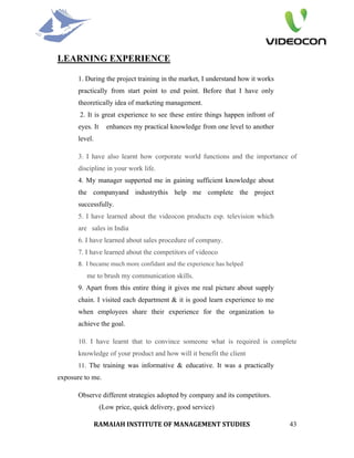 LEARNING EXPERIENCE

       1. During the project training in the market, I understand how it works
       practically from start point to end point. Before that I have only
       theoretically idea of marketing management.
       2. It is great experience to see these entire things happen infront of
       eyes. It     enhances my practical knowledge from one level to another
       level.

       3. I have also learnt how corporate world functions and the importance of
       discipline in your work life.
       4. My manager supperted me in gaining sufficient knowledge about
       the companyand industrythis help me complete the project
       successfully.
       5. I have learned about the videocon products esp. television which
       are sales in India
       6. I have learned about sales procedure of company.
       7. I have learned about the competitors of videoco
       8.  I became much more confidant and the experience has helped
          me to brush my communication skills.
       9. Apart from this entire thing it gives me real picture about supply
       chain. I visited each department & it is good learn experience to me
       when employees share their experience for the organization to
       achieve the goal.

       10. I have learnt that to convince someone what is required is complete
       knowledge of your product and how will it benefit the client
       11. The training was informative & educative. It was a practically
exposure to me.

       Observe different strategies adopted by company and its competitors.
                  (Low price, quick delivery, good service)

                RAMAIAH INSTITUTE OF MANAGEMENT STUDIES                          43
 