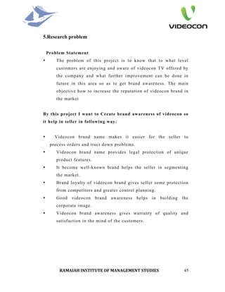 5.Research problem


    Problem Statement
•       The problem of this project is to know that to what level
        customers are enjoying and aware of videocon TV offered by
        the company and what further improvement can be done in
        future in this area so as to get brand awareness. The main
        objective how to increase the reputation of videocon brand in
        the market


By this project I want to Create brand awareness of videocon so
it help in seller in following way:


•      Videocon brand name makes it easier for the seller to
     process orders and tract down problems.
•       Videocon brand name provides legal protection of unique
        product features.
•       It become well-known brand helps the seller in segmenting
        the market.
•       Brand loyalty of videocon brand gives seller some protection
        from competitors and greater control planning.
•       Good   videocon     brand   awareness   helps   in   building   the
        corporate image.
•       Videocon brand awareness gives warranty of quality and
        satisfaction in the mind of the customers.




         RAMAIAH INSTITUTE OF MANAGEMENT STUDIES                         45
 