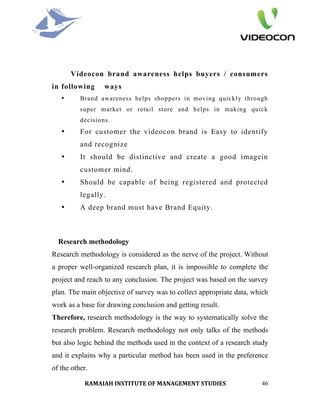 Videocon brand awareness helps buyers / consumers
in following      ways
   •      Brand awareness helps shoppers in moving quickly through
          super market or retail store and helps in making quick
          decisions.
   •      For customer the videocon brand is Easy to identify
          and recognize
   •      It should be distinctive and create a good imagein
          customer mind.
   •      Should be capable of being registered and protected
          legally.
   •      A deep brand must have Brand Equity.



  Research methodology
Research methodology is considered as the nerve of the project. Without
a proper well-organized research plan, it is impossible to complete the
project and reach to any conclusion. The project was based on the survey
plan. The main objective of survey was to collect appropriate data, which
work as a base for drawing conclusion and getting result.
Therefore, research methodology is the way to systematically solve the
research problem. Research methodology not only talks of the methods
but also logic behind the methods used in the context of a research study
and it explains why a particular method has been used in the preference
of the other.

           RAMAIAH INSTITUTE OF MANAGEMENT STUDIES                    46
 