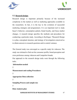 5.2. Research design:
Research design is important primarily because of the increased
complexity in the market as well as marketing approaches available to
the researchers. In fact, it is the key to the evolution of successful
marketing strategies and programmers. It is an important tool to study
buyer’s behavior, consumption pattern, brand loyalty, and focus market
changes. A research design specifies the methods and procedures for
conducting a particular study. According to Kerlinger, “Research Design
is a plan, conceptual structure, and strategy of investigation conceived as
to obtain answers to research questions and to control variance.


The General study was converged as a specific study for videocon. The
study was initiated to find out the consumer profile, brand perception and
cross preference among videocon and Competitor brands.
Our approach to the research design tasks went through the following
tasks.
Information needed
?
Measurement and scaling Procedures
?
Appropriate Data collection
?
Sampling Process and sample size
?
Data Analysis plan

           RAMAIAH INSTITUTE OF MANAGEMENT STUDIES                      47
 