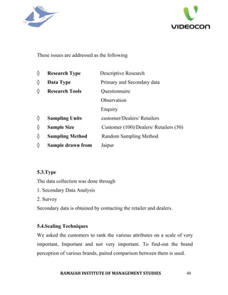 These issues are addressed as the following


◊    Research Type            Descriptive Research
◊    Data Type                 Primary and Secondary data
◊    Research Tools            Questionnaire
                               Observation
                               Enquiry
◊    Sampling Units            customer/Dealers/ Retailers
◊    Sample Size               Customer (100)/Dealers/ Retailers (50)
◊    Sampling Method           Random Sampling Method
◊    Sample drawn from         Jaipur




5.3.Type
The data collection was done through
1. Secondary Data Analysis
2. Survey
Secondary data is obtained by contacting the retailer and dealers.


5.4.Scaling Techniques
We asked the customers to rank the various attributes on a scale of very
important, Important and not very important. To find-out the brand
perception of various brands, paired comparison between them is used.


            RAMAIAH INSTITUTE OF MANAGEMENT STUDIES                     48
 
