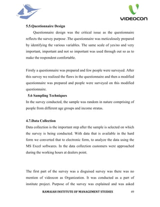 5.5.Questionnaire Design
     Questionnaire design was the critical issue as the questionnaire
reflects the survey purpose .The questionnaire was meticulously prepared
by identifying the various variables. The same scale of yes/no and very
important, important and not so important was used through out so as to
make the respondent comfortable.


Firstly a questionnaire was prepared and few people were surveyed. After
this survey we realized the flaws in the questionnaire and then a modified
questionnaire was prepared and people were surveyed on this modified
questionnaire.
 5.6 Sampling Techniques
In the survey conducted, the sample was random in nature comprising of
people from different age groups and income stratas.


4.7.Data Collection
Data collection is the important step after the sample is selected on which
the survey is being conducted. With data that is available in the hard
form we converted that to electronic form, to analyze the data using the
MS Excel softwares. In the data collection customers were approached
during the working hours at dealers point.




The first part of the survey was a disguised survey was there was no
mention of videocon as Organization. It was conducted as a part of
institute project. Purpose of the survey was explained and was asked

           RAMAIAH INSTITUTE OF MANAGEMENT STUDIES                      49
 