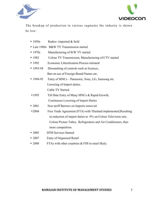 The breakup of production in various segments the industry is shown
be low:


   • 1950s      Radios -imported & Sold
   • Late 1960s B&W TV Transmission started
   • 1970s      Manufacturing of B/W TV started
   • 1982       Colour TV Transmission, Manufacturing of CTV started
   • 1992       Economic Liberalization Process initiated
   • 1993-94    Dismantling of controls such as licences,
                Ban on use of Foreign Brand Names etc.
   • 1994-95    Entry of MNCs – Panasonic, Sony, LG, Samsung etc.
                Lowering of Import duties.
                Cable TV Started.
   • 1995       Till Date Entry of Many MNCs & Rapid Growth,
                Continuous Lowering of Import Duties
   • 2001       Non tariff Barriers on Imports removed.
   • 2004       Free Trade Agreement (FTA) with Thailand implemented,Resulting
                 in reduction of import duties to 0% on Colour Television sets,
                 Colour Picture Tubes, Refrigerators and Air Conditioners, thus
                 more competition.
   • 2005      DTH Services Started
   • 2007      Entry of Organised Retail
   • 2008      FTAs with other countries & FDI in retail likely.




             RAMAIAH INSTITUTE OF MANAGEMENT STUDIES                              5
 