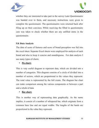 whether they are interested to take part in the survey Later Questionnaire
was handed over to them, and necessary instructions were given to
complete the questionnaire .The questionnaires were returned back after
filing up on their convince, While receiving the filled in questionnaire
care was taken to check whether there are any unfilled items in the
questionnaire.


5.8. Data Analysis
The data of score of features and score of brand perception was fed into
the excel sheet. Separate Excel sheets were employed for analysis of each
brand and also to keep it concise and unambiguous. For data analysis I
use many types of charts:
   • Pie chart:

This is very useful diagram to represent data, which are divided into a
number of categories. This diagram consists of a circle of divided into a
number of sectors, which are proportional to the values they represent.
The total value is represented by the full create. The diagram bar chart
can make comparison among the various components or between a part
and a whole of data
   • Bar chart:

This is another way of representing data graphically. As the name
implies, it consist of a number of whispered bar, which originate from a
common base line and are equal widths. The lengths of the bards are
proportional to the value they represent.



           RAMAIAH INSTITUTE OF MANAGEMENT STUDIES                     50
 