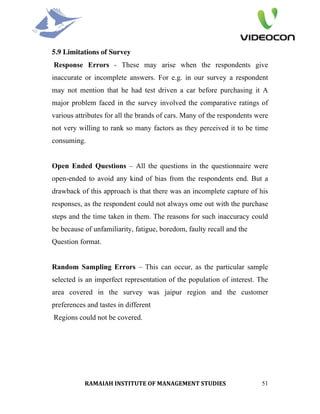 5.9 Limitations of Survey
Response Errors - These may arise when the respondents give
inaccurate or incomplete answers. For e.g. in our survey a respondent
may not mention that he had test driven a car before purchasing it A
major problem faced in the survey involved the comparative ratings of
various attributes for all the brands of cars. Many of the respondents were
not very willing to rank so many factors as they perceived it to be time
consuming.


Open Ended Questions – All the questions in the questionnaire were
open-ended to avoid any kind of bias from the respondents end. But a
drawback of this approach is that there was an incomplete capture of his
responses, as the respondent could not always ome out with the purchase
steps and the time taken in them. The reasons for such inaccuracy could
be because of unfamiliarity, fatigue, boredom, faulty recall and the
Question format.


Random Sampling Errors – This can occur, as the particular sample
selected is an imperfect representation of the population of interest. The
area covered in the survey was jaipur region and the customer
preferences and tastes in different
Regions could not be covered.




           RAMAIAH INSTITUTE OF MANAGEMENT STUDIES                      51
 