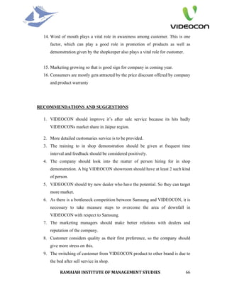 14. Word of mouth plays a vital role in awareness among customer. This is one
     factor, which can play a good role in promotion of products as well as
     demonstration given by the shopkeeper also plays a vital role for customer.


  15. Marketing growing so that is good sign for company in coming year.
  16. Consumers are mostly gets attracted by the price discount offered by company
     and product warranty




RECOMMENDATIONS AND SUGGESTIONS

  1. VIDEOCON should improve it’s after sale service because its hits badly
     VIDEOCONs market share in Jaipur region.

  2. More detailed customaries service is to be provided.
  3. The training to in shop demonstration should be given at frequent time
     interval and feedback should be considered positively.
  4. The company should look into the matter of person hiring for in shop
     demonstration. A big VIDEOCON showroom should have at least 2 such kind
     of person.
  5. VIDEOCON should try new dealer who have the potential. So they can target
     more market.
  6. As there is a bottleneck competition between Samsung and VIDEOCON, it is
     necessary to take measure steps to overcome the area of downfall in
     VIDEOCON with respect to Samsung.
  7. The marketing managers should make better relations with dealers and
     reputation of the company.
  8. Customer considers quality as their first preference, so the company should
     give more stress on this.
  9. The switching of customer from VIDEOCON product to other brand is due to
     the bed after sell service in shop.

           RAMAIAH INSTITUTE OF MANAGEMENT STUDIES                                 66
 