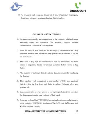 10. The product is well aware and it is on top of mind of customer. So company
    should always improve services and update their technology.




                       CUSTOMER SURVEY FINDINGS

1. Secondary supports play an important role in the customers mind and create
   awareness       among   the   customers.   The   secondary   support   includes
   Demonstration, Exhibition & Even Sponsors.

2. From the survey it was found out that the majority of customers don’t buy
   consumer durables from exhibitions. They just visit the exhibitions to see the
   co. latest model.

3. They want to buy from the showrooms or from co. showrooms. For them
   service is important. Beside convenience and other factors service is key
   factor.

4. Also majority of customers do not want any financing scheme for purchasing
   the durables.

5. There was heavy rush on weekends so large numbers of ISD’s were appointed
   that day. Also the live demo calls helps in selling. Exchange offers also
   generate sale.

6. Customers are also now very choosy in buying the product and it is important
   for the company to make loyal customer of their brand.

7. In survey we found that VIDEOCON has captured maximum market share in
   every category. VIDEOCON dominates CTV, LCD, and Refrigerator, and
   Washing machine, category.

         RAMAIAH INSTITUTE OF MANAGEMENT STUDIES                               67
 
