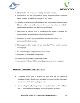 8. The product is well aware and it is on top of mind of customer.
 9. Customers are also now very choosy in buying the product and it is important
      for the company to make loyal customer of their brand.

 10. Spending on advertisment and publicity of less as compare to the competitors.
      There is need to increase advertisement. Consumer prefers electronic media for
      advertisement and retailer also prefer TV advertisement.

 11. The quality of videocon CTV is acceptable to the market. Consumer and
      retailer both are satisfied with the quality of videocon CTV.

 12. Consumers are mostly gets attracted by the price discount offered by
      company and product warranty.

 13. The categories of the people who are using the CTV are mostly economic
      income people.

 14. LG and samsung are competitors of videicon ‘s CTV.
 15. Consumers are aware about videocon TV.

 18.Customer perception about videocon TV is good.
 16. Advertising of videocon CTV is not striking as compaer to the competitors




RECOMMENDATIONS AND SUGGESTIONS



  •   Exhibitions do not help to generate so much sells but they should be
      conducted regularly. This helps in generating awareness regarding the product
      in customers, which ultimately helps in sales.

  •   Also it is helps in advertising for the new products. Like in this exhibition
      new LCD was advertised. Company should always focus on service.



            RAMAIAH INSTITUTE OF MANAGEMENT STUDIES                              68
 