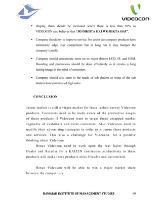 •   Display share should be increased where there is less than 50% as
       VIDEOCON also believes that “JO DIKHTA HAI WO BIKTA HAI”.

   •   Company should try to improve service. No doubt the company products have
       technically edge over competitors but in long run it may hamper the
       company’s profit.

   •   Company should concentrate more on its major drivers LCD, IT, and GSM.
       Branding and promotions should be done effectively as it creates a long
       lasting image in the mind of customers.

   •   Company should also cater to the needs of sub dealers as some of the sub
       dealers have potential of high sales.



       CONCLUSION


Jaipur market is still a virgin market for these techno-survey Videocon
products. Customers need to be made aware of the productive usages
of these products if Videocon want to target these untapped market
segments of customers and rural customers. Also Videocon need to
modify their advertising strategies in order to promote these products
and services. This also a challenge for Videocon, for a positive
thinking about Videocon
       Hence Videocon need to work upon the real factor through
Dealer and Retailer for a KAIZEN continuous productivity in these
products will make these products more friendly and customized.


       Hence Videocon will be able to win a major market share
between the competitors.




            RAMAIAH INSTITUTE OF MANAGEMENT STUDIES                          69
 