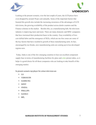 Looking at the present scenario, over the last couple of years, the LCD prices have
even dropped by around 30 per cent annually. Some of the important factors that
boasted this growth also include the increasing awareness of the advantages of LCD
televisions, the growing availability of the product across dealer counters and the
Finance schemes in the market. Besides this, as a manufacturing hub, the television
industry is improving more and more. There are many domestic and MNC companies
that have increased their production bases in the country. Easy availability of low-
cost skilled labor and the emergence of SEZs, which are tax-free zones are some of
the key factors that have resulted in growth of these manufacturing units. In fact,
encouraged by tax-breaks, new manufacturing units are coming up in less-developed
regions now.


Today, India is one of the few emerging countries to have an excellent component
supply base in terms of manufacturing facilities for glass and color picture tubes, so it
helps it a good choice for all those companies who are looking to take benefit of this
emerging market.


In present scenario top player for colour television are
   •   LG
   •   VIDEOCON
   •   SAMSUNG
   •   SONY
   •   ONIDA
   •   PHILLIPS
   •   SANSUI
   •   BPL




               RAMAIAH INSTITUTE OF MANAGEMENT STUDIES                                   7
 