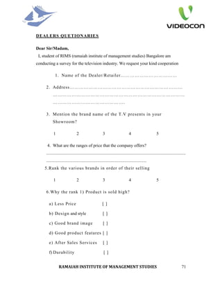 DEALERS QUETIONARIES

Dear Sir/Madam,
 I, student of RIMS (ramaiah institute of management studies) Bangalore am
conducting a survey for the television industry. We request your kind cooperation

             1. Name of the Dealer/Retailer………………………………

     2. Address………………………………………………………………
          …………………………………………………………………………
          ……………………………………….

     3. Mention the brand name of the T.V presents in your
          Showroom?

           1                    2                       3                       4                         5

      4. What are the ranges of price that the company offers?
     ................................................................................................................................
     ............................................................................................
    5.Rank the various brands in order of their selling

           1                    2                       3                       4                         5

     6.Why the rank 1) Product is sold high?

       a) Less Price                                    [ ]

       b) Design and style                              [ ]

       c) Good brand image                               [ ]

       d) Good product features [ ]

       e) After Sales Services                           [ ]

       f) Durability                                     [ ]


                RAMAIAH INSTITUTE OF MANAGEMENT STUDIES                                                                          71
 
