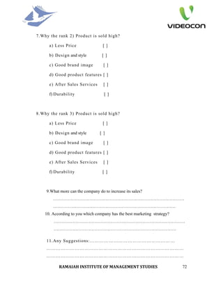 7.Why the rank 2) Product is sold high?

      a) Less Price                [ ]

      b) Design and style         [ ]

      c) Good brand image          [ ]

      d) Good product features [ ]

      e) After Sales Services      [ ]

      f) Durability                [ ]



8.Why the rank 3) Product is sold high?

      a) Less Price                [ ]

      b) Design and style        [ ]

      c) Good brand image          [ ]

      d) Good product features [ ]

      e) After Sales Services      [ ]

      f) Durability                [ ]



    9.What more can the company do to increase its sales?
        ………………………………………………………………………………
        …………………………………………………………………………
    10. According to you which company has the best marketing strategy?
        ………………………………………………………………………………
        …………………………………………………………………………

    11.Any Suggestions:………………………………………………
    ……………………………………………………………………………
    ……………………………………………………………………………

           RAMAIAH INSTITUTE OF MANAGEMENT STUDIES                        72
 
