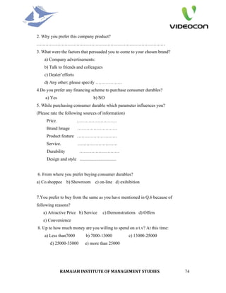 2. Why you prefer this company product?
……………………………………………………………………………
3. What were the factors that persuaded you to come to your chosen brand?
    a) Company advertisements:
    b) Talk to friends and colleagues
    c) Dealer’efforts
    d) Any other; please specify ………………
4.Do you prefer any financing scheme to purchase consumer durables?
     a) Yes                           b) NO
5. While purchasing consumer durable which parameter influences you?
(Please rate the following sources of information)
     Price.               ………………………
     Brand Image           ………………………
     Product feature ………………………
     Service.              ………………………
     Durability             ………………………
     Design and style .................................


6. From where you prefer buying consumer durables?
a) Co.shoppee b) Showroom c) on-line d) exihibition


7.You prefer to buy from the same as you have mentioned in Q.6 because of
following reasons?
   a) Attractive Price b) Service            c) Demonstrations d) Offers
   e) Convenience
8. Up to how much money are you willing to spend on a t.v? At this time:
    a) Less than7000             b) 7000-13000            c) 13000-25000
       d) 25000-35000           e) more than 25000




              RAMAIAH INSTITUTE OF MANAGEMENT STUDIES                       74
 