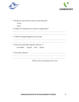 9. Would you wait for festive season to avail discounts?
      a) Yes
      b) No
10. Which TV Channels do you watch on a regular basis?
…………………………………………………………………………………………
…………………………………………………………………………………………
11. Which Newspaper/Magazines do you read?
…………………………………………………………………………………………
………………………………………………………………………………………….
12. How do you feel after using the videocon t.v?
      a) Excellent    b) good     c) fair   d) poor


13.Any other comments. …………………………………………………………….
...………………………………………………………………………………………
………………………………………………………….. ……………………………
                                Thank you for participating in the survey




              RAMAIAH INSTITUTE OF MANAGEMENT STUDIES                       75
 