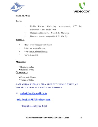 REFERENCE:

Books

           •      Philip   Kotler,   Marketing   Management,   13 t h   Ed,
                  Princeton – Hall India 2009
           •      Marketing Research – Naresh K. Malhotra
           •      Business research method- S. N. Murthy
Website:

     •     Http: www.videconworld.com
     •     http: www.google.com
     •     http: www.wikipedia.org
     •     www.in.lge.com


Magazines

  • Business today
  • Business world
Newspapers

     • Economic Times
     • Times of India
I AM ASHOK KUMAR A MBA STUDENT PLEASE WRITE ME
CORRECT FEEDBACK ABOUT MY PROJECT.


ID       ashokjky@gmail.com

ask_lucky1987@yahoo.com

         Thanks…all the best



               RAMAIAH INSTITUTE OF MANAGEMENT STUDIES                   76
 
