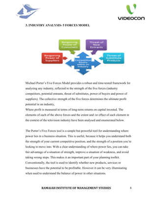 3. INDUSTRY ANALYSIS- 5 FORCES MODEL




Michael Porter’s Five Forces Model provides a robust and time-tested framework for
analysing any industry, reflected in the strength of the five forces (industry
competitors, potential entrants, threat of substitutes, power of buyers and power of
suppliers). The collective strength of the five forces determines the ultimate profit
potential in an industry,
Where profit is measured in terms of long-term returns on capital invested. The
elements of each of the above forces and the extent and /or effect of each element in
the context of the television industry have been analysed and enumerated below.


The Porter’s Five Forces tool is a simple but powerful tool for understanding where
power lies in a business situation. This is useful, because it helps you understand both
the strength of your current competitive position, and the strength of a position you’re
looking to move into. With a clear understanding of where power lies, you can take
fair advantage of a situation of strength, improve a situation of weakness, and avoid
taking wrong steps. This makes it an important part of your planning toolkit.
Conventionally, the tool is used to identify whether new products, services or
businesses have the potential to be profitable. However it can be very illuminating
when used to understand the balance of power in other situations.



             RAMAIAH INSTITUTE OF MANAGEMENT STUDIES                                    8
 