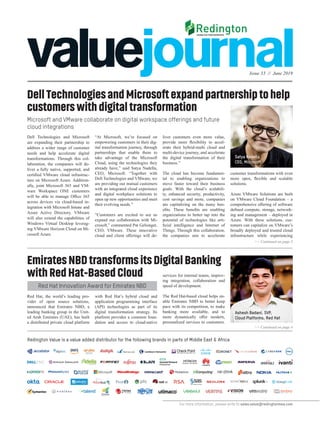 Issue 33 // June 2019
>> Continued on page 5
>> Continued on page 4
For more information, please write to sales.value@redingtonmea.com
DellTechnologiesandMicrosoftexpandpartnershiptohelp
customerswithdigitaltransformation
Microsoft and VMware collaborate on digital workspace offerings and future
cloud integrations
Dell Technologies and Microsoft
are expanding their partnership to
address a wider range of customer
needs and help accelerate digital
transformations. Through this col-
laboration, the companies will de-
liver a fully native, supported, and
certified VMware cloud infrastruc-
ture on Microsoft Azure. Addition-
ally, joint Microsoft 365 and VM-
ware Workspace ONE customers
will be able to manage Office 365
across devices via cloud-based in-
tegration with Microsoft Intune and
Azure Active Directory. VMware
will also extend the capabilities of
Windows Virtual Desktop leverag-
ing VMware Horizon Cloud on Mi-
crosoft Azure.
“At Microsoft, we’re focused on
empowering customers in their dig-
ital transformation journey, through
partnerships that enable them to
take advantage of the Microsoft
Cloud, using the technologies they
already have,” said Satya Nadella,
CEO, Microsoft. “Together with
Dell Technologies and VMware, we
are providing our mutual customers
with an integrated cloud experience
and digital workplace solutions to
open up new opportunities and meet
their evolving needs.”
“Customers are excited to see us
expand our collaboration with Mi-
crosoft,” commented Pat Gelsinger,
CEO, VMware. These innovative
cloud and client offerings will de-
liver customers even more value,
provide more flexibility to accel-
erate their hybrid-multi cloud and
multi-device journey, and accelerate
the digital transformation of their
business.”
The cloud has become fundamen-
tal to enabling organizations to
move faster toward their business
goals. With the cloud’s scalabili-
ty, enhanced security, productivity,
cost savings and more, companies
are capitalizing on the many ben-
efits. These benefits are enabling
organizations to better tap into the
potential of technologies like arti-
ficial intelligence and Internet of
Things. Through this collaboration,
the companies aim to accelerate
customer transformations with even
more open, flexible and scalable
solutions.
Azure VMware Solutions are built
on VMware Cloud Foundation – a
comprehensive offering of software
defined compute, storage, network-
ing and management – deployed in
Azure. With these solutions, cus-
tomers can capitalize on VMware’s
broadly deployed and trusted cloud
infrastructure while experiencing
EmiratesNBDtransformsitsDigitalBanking
withRedHat-BasedCloud
Red Hat Innovation Award for Emirates NBD
Red Hat, the world’s leading pro-
vider of open source solutions,
announced that Emirates NBD, a
leading banking group in the Unit-
ed Arab Emirates (UAE), has built
a distributed private cloud platform
with Red Hat’s hybrid cloud and
application programming interface
(API) technologies as part of its
digital transformation strategy. Its
platform provides a common foun-
dation and access to cloud-native
services for internal teams, improv-
ing integration, collaboration and
speed of development.
The Red Hat-based cloud helps en-
able Emirates NBD to better keep
pace with its competition, to make
banking more available, and to
more dynamically offer modern,
personalized services to customers.
Redington Value is a value added distributor for the following brands in parts of Middle East & Africa
Ashesh Badani, SVP,
Cloud Platforms, Red Hat
Satya Nadella
CEO, Microsoft
 