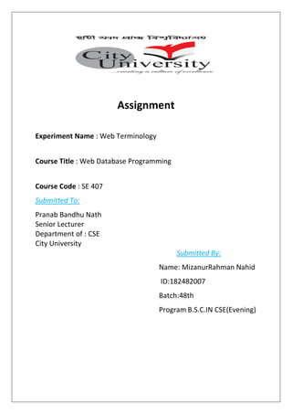 Assignment
Experiment Name : Web Terminology
Course Title : Web Database Programming
Course Code : SE 407
Submitted To:
Pranab Bandhu Nath
Senior Lecturer
Department of : CSE
City University
Submitted By:
Name: MizanurRahman Nahid
ID:182482007
Batch:48th
Program:B.S.C.IN CSE(Evening)
 