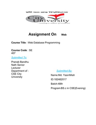 Assignment On Web
Course Title : Web Database Programming
Course Code : SE
407
Submitted To:
Pranab Bandhu
Nath Senior
Lecturer
Department of :
CSE City
University
Submitted By:
Name:Md. YasinMiah
ID:182482017
Batch:48th
Program:BS.c in CSE(Evening)
 