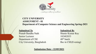 CITY UNIVERSITY
ASSIGNMENT - 01
Department of Computer Science and Engineering Spring-2021
Submitted To
Pranab Bandhu Nath
Senior Lecturer
Department of CSE
City University, Bangladesh
Submitted By
Shanto Kumar Roy
182482033
48th batch
Bsc in CSE(Evening)
Submission Date : 22/05/2021
 