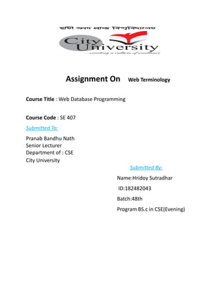 Assignment On Web Terminology
Course Title : Web Database Programming
Course Code : SE 407
Submitted To:
Pranab Bandhu Nath
Senior Lecturer
Department of : CSE
City University
Submitted By:
Name:Hridoy Sutradhar
ID:182482043
Batch:48th
Program:BS.c in CSE(Evening)
 