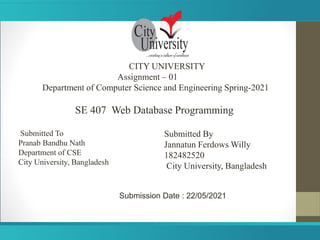 CITY UNIVERSITY
Assignment – 01
Department of Computer Science and Engineering Spring-2021
SE 407 Web Database Programming
Submitted To
Pranab Bandhu Nath
Department of CSE
City University, Bangladesh
Submitted By
Jannatun Ferdows Willy
182482520
City University, Bangladesh
Submission Date : 22/05/2021
 