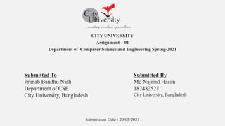 CITY UNIVERSITY
Assignment – 01
Department of Computer Science and Engineering Spring-2021
Submission Date : 20/05/2021
Submitted To
Pranab Bandhu Nath
Department of CSE
City University, Bangladesh
Submitted By
Md Najmul Hasan
182482527
City University, Bangladesh
 
