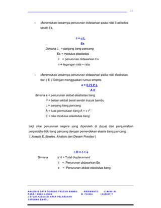 ____________________________________________________________
AN ALISIS DAY A DUKUNG TRUCUK BAMBU KRISW ANTO L2A000103
PAD A TAN AH LUN AK M. FAISAL L2 A000117
( STUDI KASUS DI AREA PELABUHAN
TANJUNG EMAS )
12
- Menentukan besarnya penurunan didasarkan pada nilai Elastisitas
tanah Es,
δ = σ L
Es
Dimana L = panjang tiang pancang
Es = modulus elastisitas
δ = penurunan didasarkan Es
σ = tegangan rata – rata
- Menentukan besarnya penurunan didasarkan pada nilai elastisitas
tian ( E ). Dengan mengguakan rumus empiris
e = 0.75 P L
A E
dimana e = penurunan akibat elastisitas tiang
P = beban akibat berat sendiri trucuk bambu
L = panjang tiang pancang
A = luas permukaan tiang A = π r2
E = nilai modulus elastisitas tiang
Jadi nilai penurunan segera yang diperoleh di dapat dari penjumlahan
perpindaha titik tiang pancang dengan pemendekan elastis tiang pancang :
( Joseph E. Bowles, Analisis dan Desain Pondasi )
∆ H = δ + e
Dimana ∆ H = Total displacement
δ = Penurunan didasarkan Es
e = Penurunan akibat elastisitas tiang
 