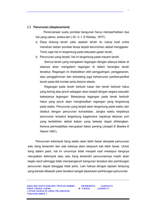 ____________________________________________________________
AN ALISIS DAY A DUKUNG TRUCUK BAMBU KRISW ANTO L2A000103
PAD A TAN AH LUN AK M. FAISAL L2 A000117
( STUDI KASUS DI AREA PELABUHAN
TANJUNG EMAS )
7
2.2 Penurunan (displacement)
Perencanaan suatu pondasi bangunan harus memperhatikan dua
hal yang utama, antara lain ( Dr. Ir. I. D Wesley, 1977) :
a. Daya dukung tanah yaitu apakah tanah itu cukup kuat untuk
menahan beban pondasi tanpa terjadi keruntuhan akibat menggeser.
Tentu saja hal ini tergantung pada kekuatan geser tanah.
b. Penurunan yang terjadi, hal ini tergantung pada macam tanah.
Semua tanah yang mengalami tegangan dengan adanya beban di
atasnya akan mengalami regangan di dalam kerangka tanah
tersebut. Regangan ini disebabkan oleh penggulingan, penggeseran,
atau penggelinciran dan terkadang juga kehancuran partikel-partikel
tanah pada titik kontak serta distorsi elastis.
Regangan pada tanah berbutir kasar dan tanah berbutir halus
yang kering atau jenuh sebagian akan terjadi dengan segera sesudah
bekerjanya tegangan. Bekerjanya tegangan pada tanah berbutir
halus yang jenuh akan menghasilkan regangan yang tergantung
pada waktu. Penurunan yang terjadi akan tergantung pada waktu dan
disebut dengan penurunan konsolidasi. Jangka waktu terjadinya
penurunan tersebut tergantung bagaimana cepatnya tekanan pori
yang berlebihan akibat beban yang bekerja dapat dihilangkan.
Karena permeabilitas merupakan faktor penting (Joseph E Bowles K
Hanim 1991).
Penurunan kelompok tiang selalu akan lebih besar daripada penurunan
satu tiang tersendiri dan ada kalanya akan berpuluh kali lebih besar. Untuk
tiang dalam pasir, hal ini umumnya tidak menjadi soal meskipun tiangnya
merupakan kelompok atau satu tiang tersendiri penurunannya masih akan
begitu kecil sehingga tidak mempengaruhi bangunan tersebut dan perhitungan
penurunan dapat dianggap tidak perlu. Lain halnya dengan lapisan lempung
yang berada dibawah pasir tersebut sangat diperlukan perhitungan penurunan.
 