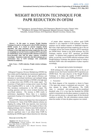ISSN: 2278 – 1323
International Journal of Advanced Research in Computer Engineering & Technology (IJARCET)
Volume 2, No 5, May 2013
1825
www.ijarcet.org

Abstract— In this paper we propose Weight Rotation
Technique for peak to- average power ratio (PAPR) reduction in
OFDM systems. It is based on selected mapping (SLM)
algorithm. The main drawback of the conventional SLM
technique is their high signal processing complexities due to the
use of multiple inverse fast Fourier transform (IFFT) operations
per OFDM block. In the proposed PAPR reduction is based on a
preset threshold value and the phase sequence is modified
accordingly. Simulation results show that this technique gives a
performance close to SLM technique with considerable
reduction in complexity.
Index Terms— PAPR reduction, Weight rotation technique,
SLM.
I. INTRODUCTION
Orthogonal Frequency Division Multiplexing (OFDM) has
been widely used for high data rate transmission applications.
The major advantages are its high spectral efficiency and
robustness to narrowband interference and multipath fading
channels [6]. One major drawback of OFDM is the high peak
to- average power ratio (PAPR) of the output signal. The
occurrence of high peak to average power causes the High
Power Amplifier (HPA) to work in the nonlinear region.
This introduces nonlinearities in the HPA output. The
resulting spectrum will have severe in-band distortion and
out-of-band radiation. The increase in BER results in
performance degradation. Hence there is a mandatory
requirement of going in for expensive High Power Amplifier
designs.
Several PAPR reduction techniques have been proposed in
the literature [1]. Some of the PAPR reduction schemes are
clipping [4], coding, SLM, tone injection, tone reservation
and partial transmit sequence [5]. The simplest of these is the
clipping technique, but it is found to cause both in-band and
Out-of-band distortion. Among them, SLM scheme is
relatively significant since it can obtain better PAPR by
modifying the OFDM signal without distortion [2]. Selecting
Manuscript received May, 2013.
Shakthivel, EEE, Bharath University,
S.P.Vijayaragavan, Assistant professor, EEE, Bharath University,
Chennai, India, Mobile No. 9003304814,
B.Karthik, Assistant professor, ECE, Bharath University, Chennai,
India, Mobile No.9842580740.
of proper phase sequences to achieve good PAPR
reduction is very important in SLM technique. The Phase
sequence can be random sequence or Hadamard sequence.
But it has a high signal processing complexity due to the use
of multiple inverse fast Fourier transform (IFFT) operations
per OFDM block. Similar to the SLM technique, the PTS
technique requires several IFFT operations per OFDM
symbol. To optimize both complexity and PAPR reduction
ability, we provide a novel PAPR reduction technique called
Weight Rotation Technique that operates based on setting a
threshold PAPR value and manipulation of phase sequence
accordingly.
II. WEIGHT ROTATION TECHNIQUE
SLM technique has a high complexity due to the use of
multiple inverse fast Fourier transform (IFFT) operations per
OFDM block. The main objective of the Weight Rotation
Technique is to reduce the number of IFFT operations
performed and to obtain a good PAPR performance.
A. Transmitter
The Block diagram of the transmitter is shown in Figure
1.The input data stream is modulated and converted into
time domain by taking IFFT operation. The PAPR
value is calculated and compared with the predefined
threshold value. If it is less than the threshold the OFDM
symbol is transmitted, else the phase sequence is rotated to the
left once and the process is repeated again till the threshold
condition is satisfied. The side information contains details
about the number of times the phase sequence was rotated.
WEIGHT ROTATION TECHNIQUE FOR
PAPR REDUCTION IN OFDM
1
S.P.Vijayaragavan, Assistant Professor, EEE Department, Bharath University, Chennai, India.
2
R.Sakthivel, PG Student, EEE Department, Bharath University, Chennai, India.
3
B.Karthik, Assistant Professor, ECE Department, Bharath University, Chennai, India.
 