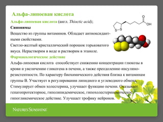 Альфа-липоевая кислота (англ. Thioctic acid);
Синонимы
Вещество из группы витаминов. Обладает антиоксидант-
ными свойствами.
Светло-желтый кристаллический порошок горьковатого
вкуса. Нерастворим в воде и растворим в этаноле.
Фармакологическое действие
Альфа-липоевая кислота способствует снижению концентрации глюкозы в
крови и увеличению гликогена в печени, а также преодолению инсулино-
резистентности. По характеру биохимического действия близка к витаминам
группы В. Участвует в регулировании липидного и углеводного обмена,
Стимулирует обмен холестерина, улучшает функцию печени. Оказывает
гепатопротекторное, гиполипидемическое, гипохолестеринемическое,
гипогликемическое действие. Улучшает трофику нейронов.
Альфа-липоевая кислота
 