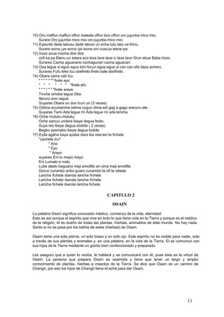 10) Oro maffun maffun offun brekete offun loro offun oro jujunba mico mio.
Surare Oro jujunba mico mio oro jujunba mico mio.
11) Eyeunle dede labosu dede labosi un echa tutu tato va firinu.
Surare wona ¡ye wona iye wona oni cuacua wena iye.
12) Irozo acua macha dire dire
cofi ka pa Elenu un edara eco lave lave lave ic lave lave Orun ekue Baba Irozo.
Surares Cacha aguanario cochagunari cacha aguanari.
13) Osa legua si eguo eguo toni focun egue egue si can can efa daza echero.
Surares Fufu leke Icu obefirelo firelo bale abofirelo.
14) Obara cama cati Icu.
" " " " " "" firele eyo
" " " " " " "firele efo
" " " " " " "firele areye
Tinche omoba legua Oba
Ilecuru ave vague.
Suyares Obara un dun Icun un (3 veces)
15) Odima acumarima odima coguo dima edi gag a gago erecuru ele.
Suyares Tami Ada legue mi Ada legue mi ada lericha
16) Oche muluku moluku
Oche saricui undere ibaye degua feido.
Suya res Ibeye degua dodide ( 2 veces)
Begbo ayemabo ibeye degua fodide.
17) Eyila agaha baya ayaba dara iba reta leri la fichete
"cachete Icu"
" Ano
" Eyo
" Arayo
suyares Eni tu mayo mayo
Eni Lumalo e malu
Lube alado beguano meji emofillo eri oma meji emofille
Goruo cunanbo anbo guaro cunambo la ofi la obeda
Laricha fichete ibarota laricha fichete
Laricha fichete ibarata laricha fichete
Laricha fichete ibarota laricha fichete
CAPITULO 2
OSAIN
La palabra Osaín significa conocedor médico, comienzo de la vida, eternidad.
Esto es así porque el espíritu que vive en todo lo que tiene vida en la Tierra y porque es el médico
de la religión; él es dueño de todas las plantas, hierbas, animalitos de éste mundo. No hay nada
Santo si no se pasa por los baños de ewes (hierbas) de Osaín.
Osaín tiene una sola pierna, un solo brazo y un solo ojo. Este espíritu no es visible para nadie, solo
a través de sus plantas y animales y, en una palabra, en la vida de la Tierra. El se comunicó con
sus hijos de la Tierra mediante un güirito bien confeccionado y preparado.
Les aseguro que a quien lo reciba, le hablará y se comunicará con él, pues ésta es la virtud de
Osaín. La persona que prepara Osaín es osainista y tiene que tener un largo y amplio
conocimiento de plantas, hierbas e insectos de la Tierra. Se dice que Osaín es un camino de
Changó, por eso los hijos de Changó tiene el aché para dar Osaín.
13
 