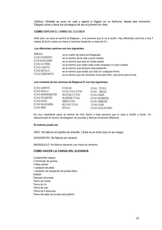 Oddun). Obatalá se puso en vela y agarró a Oggún en su fechoría; desde ese momento,
Elegwá come y tiene los privilegios de ser el primero en todo.
COMO EMPEZAR EL CAMINO DEL ELEGWUÁ
Ante todo, se saca el camino al Elegwuá , a la persona que lo va a recibir. Hay diferentes caminos y hay 7
clases de Echu (cada uno tiene 3 caminos haciendo un total de 21).
Los diferentes caminos son los siguientes:
AÑIQUE:
ECHU EKUBORO
ECHI ALAGUANA
ECHU LA YIKIO
ECHU LAROYE
ECHU BATILLE
ECHU ODBEMATA
es la madre de todos los Elegwuás.
es el camino de la vida y de la muerte
es el camino que esta en todas partes
es el camino que nadie sabe como empezar ni como acabar
es el camino que siempre esta peleando
es el camino que acaba con todo en cualquier forma
es el camino que de momento sirve para bien, que sirve para el mal.
Los nombres de los caminos de Elegwuá 21 son los siguientes:
ECHU LAROYE
ECHU KILALU
ECHU BARAKINKEÑO
ECHU OCUBORO
ECHU AFRA
ECHU ALAGUAÑA
ECHU MIKE
ECHU BI
ECHU TULU ECHU
AGOSOLE ECHU
ALABODE ECHU
AÑIKI ECHU
BELEKE ECHU
MYULU
ECHU OTOLE
ECHU MIGUA
ECHU OSIKA
ECHU ARAIBODE
ECHU ONIBODE
ECHU YEMI
ECHU OCOLOFORO.
Es muy importante sacar el camino de éste Santo a toda persona que lo vaya a recibir o hacer. Ya
seleccionado el camino de Elegwuá, se procede a fabricar el secreto (Makuto).
El makuto puede ser:
AÑIKE: Se fabrica en piedra de arrecife. ( Este es el único que no se carga).
BARAKINKEÑO: Se fabrica en caracol.
MAZAQUILLO: Se fabrica haciendo una masa de cemento.
COMO HACER LA CARGA DEL ELEGWUÁ
3 piedrecitas negras
7 pimientas de guinea
3 kilos prietos
1 pedacito de plata
1 pedacito de carapacho de jicotea Maíz
tostado
Pescado ahumado
Tierra de monte
Tierra de río
Tierra de mar
Tierra de 4 esquinas
Tierra del patio de la casa del padrino
18
 