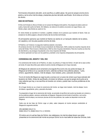 Terminando el lavatorio del pilón, se le sacrifica un pollón jabao. Se pone la sangre encima de la
piedra y se le echa miel de abeja y bastantes plumas del pollo sacrificado. Se le sitúa en el trono
de afuera.
EBO DE ENTRADA
El Ebo de Entrada lo oficia el Oriate con el caracol de Elegwuá del padrino. Se prepara la estera sobre el
suelo y fuera del cuarto de Santo. Sin Sábana, se coloca en la estera una jícara con agua fresca, una
libreta y lápiz; esta libreta se usará en Ira.
En dicha libreta se escribirá el nombre y apellido cristiano de la persona que recibirá el Santo. Esto se
anotará en la última página y llevará la fecha del día de Ebó de Entrada.
El principiante (persona que recibirá el Santo) se sienta en un banquito delante de la estera,
sin zapatos y con los pies puestos encima de ésta.
El Padrino y la Yurbona ( la segunda madrina) estarán a los lados.
Al comienzo de éste rito el Oriate invoca la bendición de Olodumare, Olofi y todos los muertos mayores de la
rama del Oriate. Para invocar a Olodumare y Olofi se dice moyubar (bendición); Para los muertos se dice Iba
Ae (bendición) y se prosigue moyubando a los vivos mayores del Oriate.
La misma operación se hace con los padrinos y también a los mayores antepasados de principiante.
CEREMONIA DEL MONTE Y DEL RIO
A la ceremonia del monte van el Padrino, el Jawo, la yurbona y 5 hijas de Ochún. Al salir de la casa rumbo
al monte. El Jawo lleva Ebo para darle el camino donde el Elegwuá se lo haya marcado.
Al Elegwuá de cabecera se le amarrará una soguita fina (como de una yarda de largo). Al
Elegwuá se le lleva en su cazuela de barro; además se llevan tres pollones jabaos, 1 jutía,
omiero, aguardiente, tabaco, miel de abejas, maíz tostado, jutía y pescado ahumado.
Ya en el monte (Ile Nigue) se coge la jutía y se lava con un poco de omiero que haya sobrado del
lavatorio de Oddo. Antes de sacrificarla, el omiero la refresca, ya que la sangre de la jutía es la
más caliente que hay; si se sacrifica sin lavarla con omiero, puede traer muchos problemas el día
del Santo.
En el lugar donde se va a hacer la ceremonia del monte, se riega maíz tostado, miel de abejas, humo
de tabaco, aguardiente, jutía y pescado ahumado.
Ya preparado el lugar de la ceremonia del monte, se procede al sacrificio de la jutía (ya lavada con omiero) y
de los pollones jabado, siempre cantándole al Elegwuá. Después de terminado el sacrificio, se le echa
bastante miel de abeja y se arrancan plumas de los tres pollones, las cuales se depositan encima del
Elegwuá.
Cada una de las hijas de Ochún coge un plato, salen despacio al monte siempre cantándole al
Elegwuá la siguiente estrofa:
EÑI ABONBO SOLO YU
BABA SOLO YU, BABA SOLO YU ( 2 VECES)
El motivo por el cual las hijas de Ochún, las calabazas y la miel de abeja tienen que estar
presentes en la ceremonia del monte es porque Ochún es la mas bella de todas las Orichas, todo
20
 