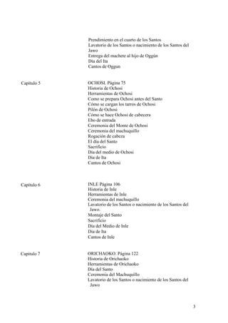 Prendimiento en el cuarto de los Santos
Lavatorio de los Santos o nacimiento de los Santos del
Jawo
Entrega del machete al hijo de Oggún
Día del Ita
Cantos de Oggun
OCHOSI. Página 75
Historia de Ochosi
Herramientas de Ochosi
Como se prepara Ochosi antes del Santo
Cómo se cargan los tarros de Ochosi
Pilón de Ochosi
Cómo se hace Ochosi de cabecera
Ebo de entrada
Ceremonia del Monte de Ochosi
Ceremonia del machuquillo
Rogación de cabeza
El día del Santo
Sacrificio
Día del medio de Ochosi
Día de Ita
Cantos de Ochosi
Capítulo 5
INLE Página 106
Historia de Inle
Herramientas de Inle
Ceremonia del machuquillo
Lavatorio de los Santos o nacimiento de los Santos del
Jawo.
Montaje del Santo
Sacrificio
Día del Medio de Inle
Día de Ita
Cantos de Inle
Capítulo 6
ORICHAOKO. Página 122
Historia de Orichaoko
Herramientas de Orichaoko
Día del Santo
Ceremonia del Machuquillo
Lavatorio de los Santos o nacimiento de los Santos del
Jawo
Capitulo 7
3
 