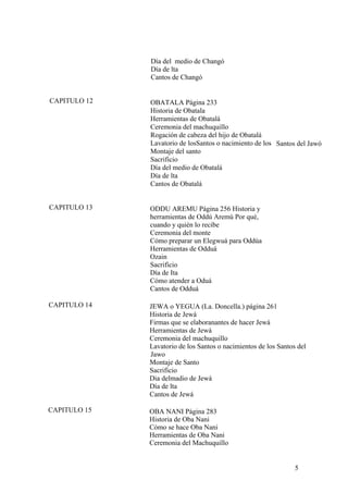 Día del medio de Changó
Día de lta
Cantos de Changó
CAPITULO 12 OBATALA Página 233
Historia de Obatala
Herramientas de Obatalá
Ceremonia del machuquillo
Rogación de cabeza del hijo de Obatalá
Lavatorio de losSantos o nacimiento de los
Montaje del santo
Sacrificio
Día del medio de Obatalá
Día de lta
Cantos de Obatalá
Santos del Jawó
CAPITULO 13 ODDU AREMU Página 256 Historia y
herramientas de Oddú Aremú Por qué,
cuando y quién lo recibe
Ceremonia del monte
Cómo preparar un Elegwuá para Oddúa
Herramientas de Odduá
Ozain
Sacrificio
Día de Ita
Cómo atender a Oduá
Cantos de Odduá
CAPITULO 14 JEWA o YEGUA (La. Doncella.) página 261
Historia de Jewá
Firmas que se elaboranantes de hacer Jewá
Herramientas de Jewá
Ceremonia del machuquillo
Lavatorio de los Santos o nacimientos de los Santos del
Jawo
Montaje de Santo
Sacrificio
Dia delmadio de Jewá
Día de lta
Cantos de Jewá
CAPITULO 15 OBA NANI Página 283
Historia de Oba Nani
Cómo se hace Oba Nani
Herramientas de Oba Nani
Ceremonia del Machuquillo
5
 