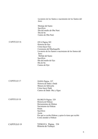 Lavatorio de los Santos o nacimiento de los Santos del
Jawo
Montaje del Santo
Sacrificio
Día del medio de Oba Nani
Día de lta
Cantos de Oba Nani
CAPITULO 16 OYA Página 305
Historia de Oya
Cómo hacer Oya
Ceremonia del Machuquillo
Lavatorio de los Santos o nacimiento de los Santos del
Jawo
Montaje del Santo
Sacrificio
Día del medio de Oya
Día de Ita
Cantos de Oyá
CAPITULO 17 DADA Página. 327
Historia de Dada o Dadá
Manera de fabricarla
Cómo hacer Dadá
Cantos de Dadá. Oke y Ogue
CAPITULO 18 OLOKUN Página. 329
Historia de Olokun
Herramientas de Olokun
Nacimiento de Olokun
Ozain
Sacrificio
Awán
Por qué se recibe Olokun y quien lo tiene que recibir
Como atender a Olokun
YEMAYA Página. 334
Historia de Yemayá
CAPITULO 19
6
 