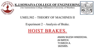 K.J.SOMAIYA COLLEGE OF ENGINEERING
(An Autonomous College Affiliated to University of Mumbai)
UMEL502 – THEORY OF MACHINES II
Experiment 2 – Analysis of Brake.
HOIST BRAKES.
AMAN NILESH HINDOCHA.
A4 BATCH.
T.Y.MECH A.
1825005.
 