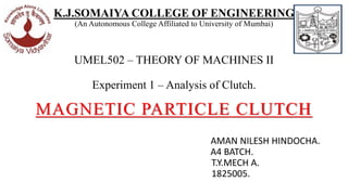 K.J.SOMAIYA COLLEGE OF ENGINEERING
(An Autonomous College Affiliated to University of Mumbai)
UMEL502 – THEORY OF MACHINES II
Experiment 1 – Analysis of Clutch.
MAGNETIC PARTICLE CLUTCH
AMAN NILESH HINDOCHA.
A4 BATCH.
T.Y.MECH A.
1825005.
 