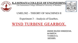 K.J.SOMAIYA COLLEGE OF ENGINEERING
(An Autonomous College Affiliated to University of Mumbai)
UMEL502 – THEORY OF MACHINES II
Experiment 3 – Analysis of Gearbox.
WIND TURBINE GEARBOX.
AMAN NILESH HINDOCHA.
A4 BATCH.
T.Y.MECH A.
1825005.
 