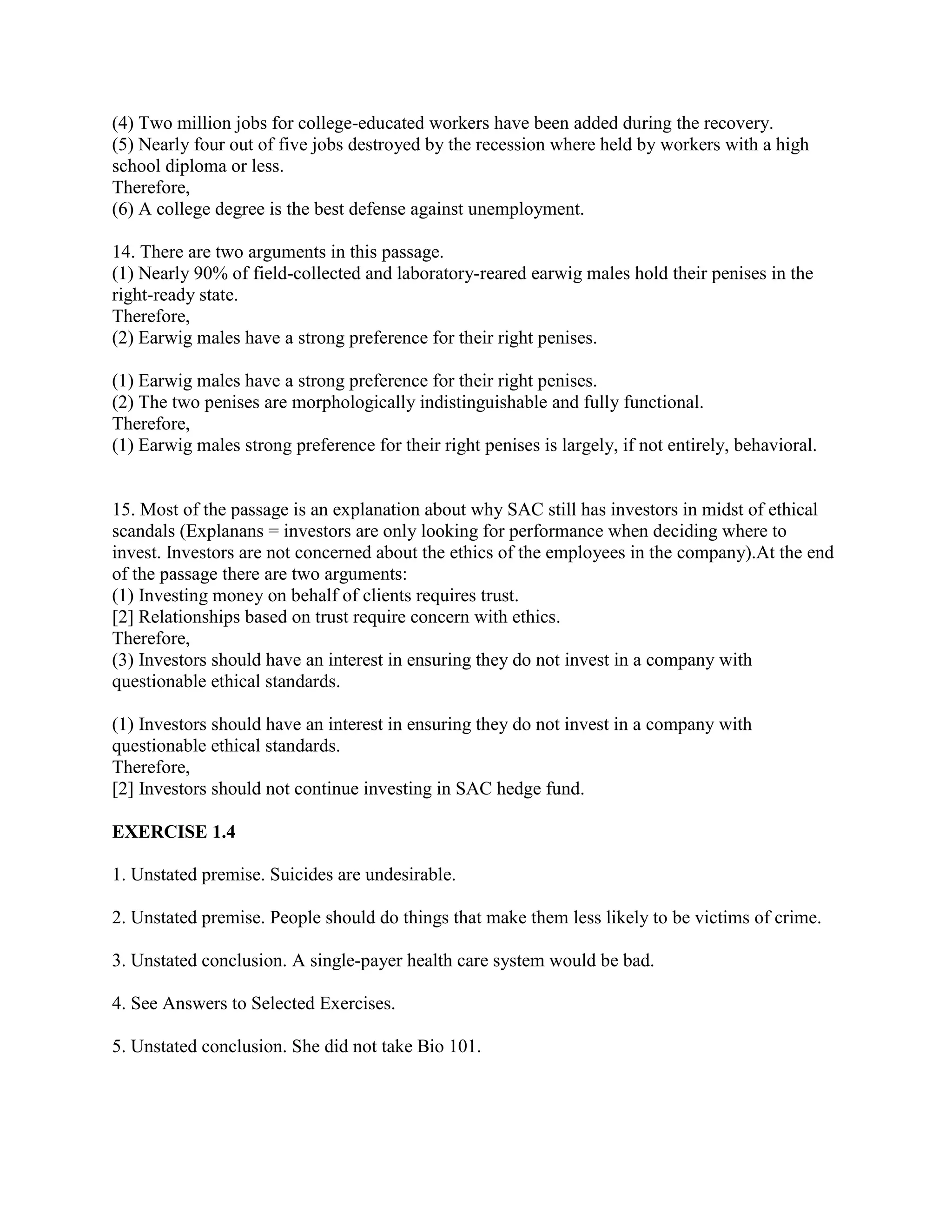 (4) Two million jobs for college-educated workers have been added during the recovery.
(5) Nearly four out of five jobs destroyed by the recession where held by workers with a high
school diploma or less.
Therefore,
(6) A college degree is the best defense against unemployment.
14. There are two arguments in this passage.
(1) Nearly 90% of field-collected and laboratory-reared earwig males hold their penises in the
right-ready state.
Therefore,
(2) Earwig males have a strong preference for their right penises.
(1) Earwig males have a strong preference for their right penises.
(2) The two penises are morphologically indistinguishable and fully functional.
Therefore,
(1) Earwig males strong preference for their right penises is largely, if not entirely, behavioral.
15. Most of the passage is an explanation about why SAC still has investors in midst of ethical
scandals (Explanans = investors are only looking for performance when deciding where to
invest. Investors are not concerned about the ethics of the employees in the company).At the end
of the passage there are two arguments:
(1) Investing money on behalf of clients requires trust.
[2] Relationships based on trust require concern with ethics.
Therefore,
(3) Investors should have an interest in ensuring they do not invest in a company with
questionable ethical standards.
(1) Investors should have an interest in ensuring they do not invest in a company with
questionable ethical standards.
Therefore,
[2] Investors should not continue investing in SAC hedge fund.
EXERCISE 1.4
1. Unstated premise. Suicides are undesirable.
2. Unstated premise. People should do things that make them less likely to be victims of crime.
3. Unstated conclusion. A single-payer health care system would be bad.
4. See Answers to Selected Exercises.
5. Unstated conclusion. She did not take Bio 101.
 