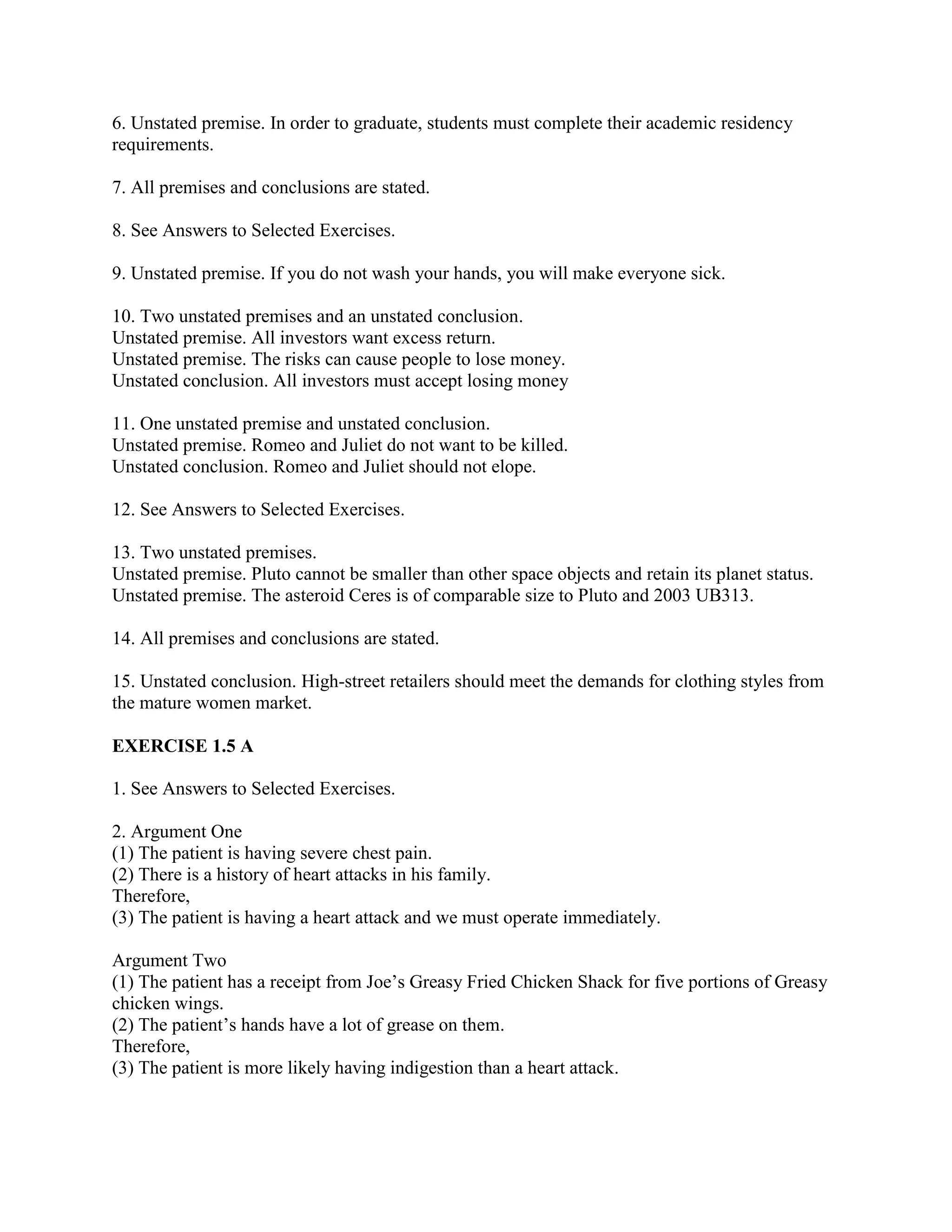 6. Unstated premise. In order to graduate, students must complete their academic residency
requirements.
7. All premises and conclusions are stated.
8. See Answers to Selected Exercises.
9. Unstated premise. If you do not wash your hands, you will make everyone sick.
10. Two unstated premises and an unstated conclusion.
Unstated premise. All investors want excess return.
Unstated premise. The risks can cause people to lose money.
Unstated conclusion. All investors must accept losing money
11. One unstated premise and unstated conclusion.
Unstated premise. Romeo and Juliet do not want to be killed.
Unstated conclusion. Romeo and Juliet should not elope.
12. See Answers to Selected Exercises.
13. Two unstated premises.
Unstated premise. Pluto cannot be smaller than other space objects and retain its planet status.
Unstated premise. The asteroid Ceres is of comparable size to Pluto and 2003 UB313.
14. All premises and conclusions are stated.
15. Unstated conclusion. High-street retailers should meet the demands for clothing styles from
the mature women market.
EXERCISE 1.5 A
1. See Answers to Selected Exercises.
2. Argument One
(1) The patient is having severe chest pain.
(2) There is a history of heart attacks in his family.
Therefore,
(3) The patient is having a heart attack and we must operate immediately.
Argument Two
(1) The patient has a receipt from Joe’s Greasy Fried Chicken Shack for five portions of Greasy
chicken wings.
(2) The patient’s hands have a lot of grease on them.
Therefore,
(3) The patient is more likely having indigestion than a heart attack.
 