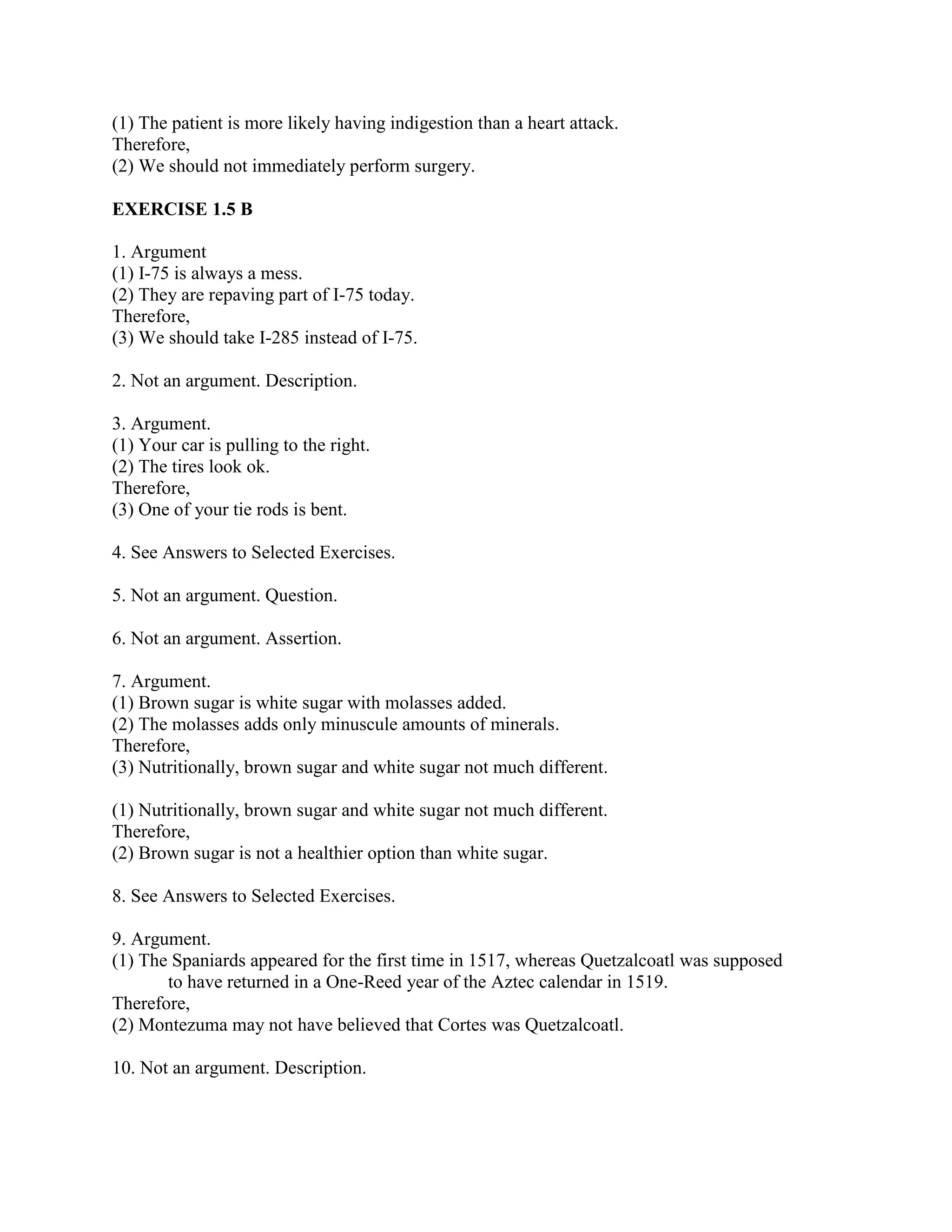 (1) The patient is more likely having indigestion than a heart attack.
Therefore,
(2) We should not immediately perform surgery.
EXERCISE 1.5 B
1. Argument
(1) I-75 is always a mess.
(2) They are repaving part of I-75 today.
Therefore,
(3) We should take I-285 instead of I-75.
2. Not an argument. Description.
3. Argument.
(1) Your car is pulling to the right.
(2) The tires look ok.
Therefore,
(3) One of your tie rods is bent.
4. See Answers to Selected Exercises.
5. Not an argument. Question.
6. Not an argument. Assertion.
7. Argument.
(1) Brown sugar is white sugar with molasses added.
(2) The molasses adds only minuscule amounts of minerals.
Therefore,
(3) Nutritionally, brown sugar and white sugar not much different.
(1) Nutritionally, brown sugar and white sugar not much different.
Therefore,
(2) Brown sugar is not a healthier option than white sugar.
8. See Answers to Selected Exercises.
9. Argument.
(1) The Spaniards appeared for the first time in 1517, whereas Quetzalcoatl was supposed
to have returned in a One-Reed year of the Aztec calendar in 1519.
Therefore,
(2) Montezuma may not have believed that Cortes was Quetzalcoatl.
10. Not an argument. Description.
 