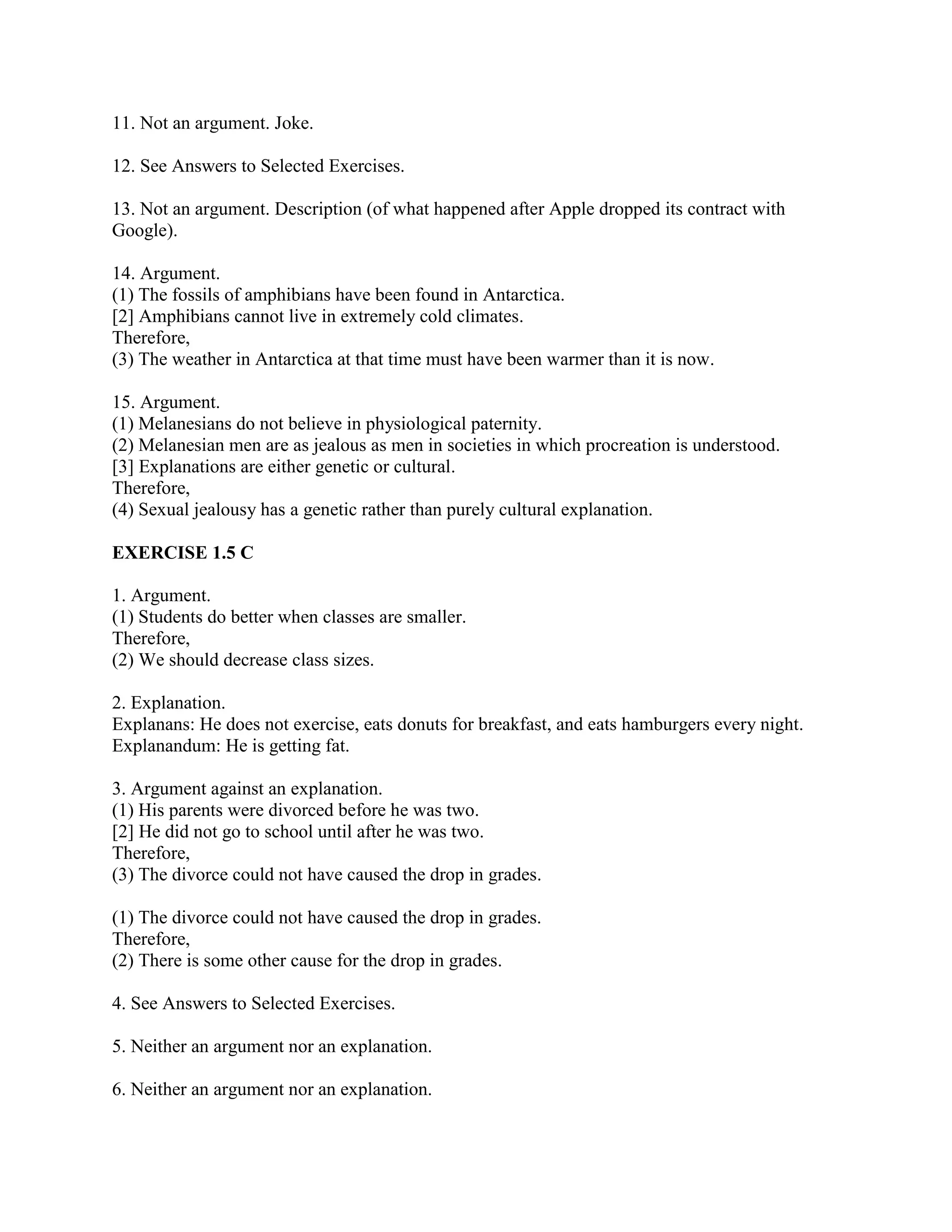 11. Not an argument. Joke.
12. See Answers to Selected Exercises.
13. Not an argument. Description (of what happened after Apple dropped its contract with
Google).
14. Argument.
(1) The fossils of amphibians have been found in Antarctica.
[2] Amphibians cannot live in extremely cold climates.
Therefore,
(3) The weather in Antarctica at that time must have been warmer than it is now.
15. Argument.
(1) Melanesians do not believe in physiological paternity.
(2) Melanesian men are as jealous as men in societies in which procreation is understood.
[3] Explanations are either genetic or cultural.
Therefore,
(4) Sexual jealousy has a genetic rather than purely cultural explanation.
EXERCISE 1.5 C
1. Argument.
(1) Students do better when classes are smaller.
Therefore,
(2) We should decrease class sizes.
2. Explanation.
Explanans: He does not exercise, eats donuts for breakfast, and eats hamburgers every night.
Explanandum: He is getting fat.
3. Argument against an explanation.
(1) His parents were divorced before he was two.
[2] He did not go to school until after he was two.
Therefore,
(3) The divorce could not have caused the drop in grades.
(1) The divorce could not have caused the drop in grades.
Therefore,
(2) There is some other cause for the drop in grades.
4. See Answers to Selected Exercises.
5. Neither an argument nor an explanation.
6. Neither an argument nor an explanation.
 