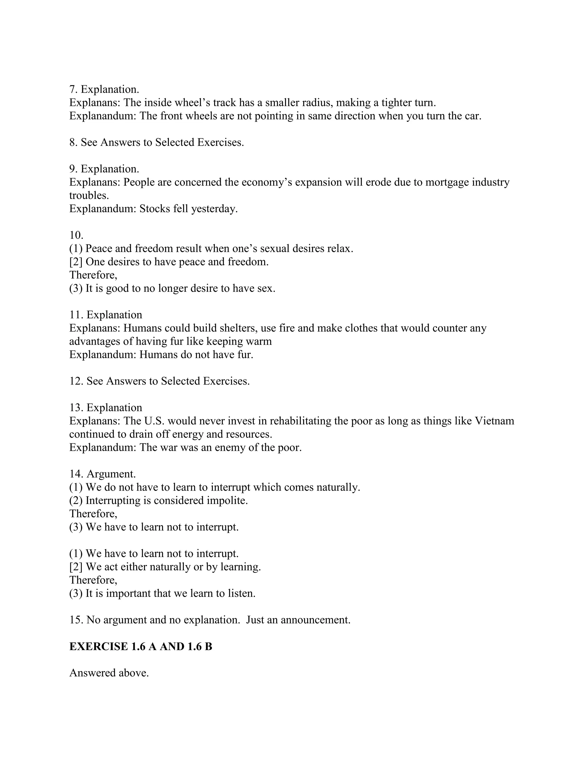 7. Explanation.
Explanans: The inside wheel’s track has a smaller radius, making a tighter turn.
Explanandum: The front wheels are not pointing in same direction when you turn the car.
8. See Answers to Selected Exercises.
9. Explanation.
Explanans: People are concerned the economy’s expansion will erode due to mortgage industry
troubles.
Explanandum: Stocks fell yesterday.
10.
(1) Peace and freedom result when one’s sexual desires relax.
[2] One desires to have peace and freedom.
Therefore,
(3) It is good to no longer desire to have sex.
11. Explanation
Explanans: Humans could build shelters, use fire and make clothes that would counter any
advantages of having fur like keeping warm
Explanandum: Humans do not have fur.
12. See Answers to Selected Exercises.
13. Explanation
Explanans: The U.S. would never invest in rehabilitating the poor as long as things like Vietnam
continued to drain off energy and resources.
Explanandum: The war was an enemy of the poor.
14. Argument.
(1) We do not have to learn to interrupt which comes naturally.
(2) Interrupting is considered impolite.
Therefore,
(3) We have to learn not to interrupt.
(1) We have to learn not to interrupt.
[2] We act either naturally or by learning.
Therefore,
(3) It is important that we learn to listen.
15. No argument and no explanation. Just an announcement.
EXERCISE 1.6 A AND 1.6 B
Answered above.
 