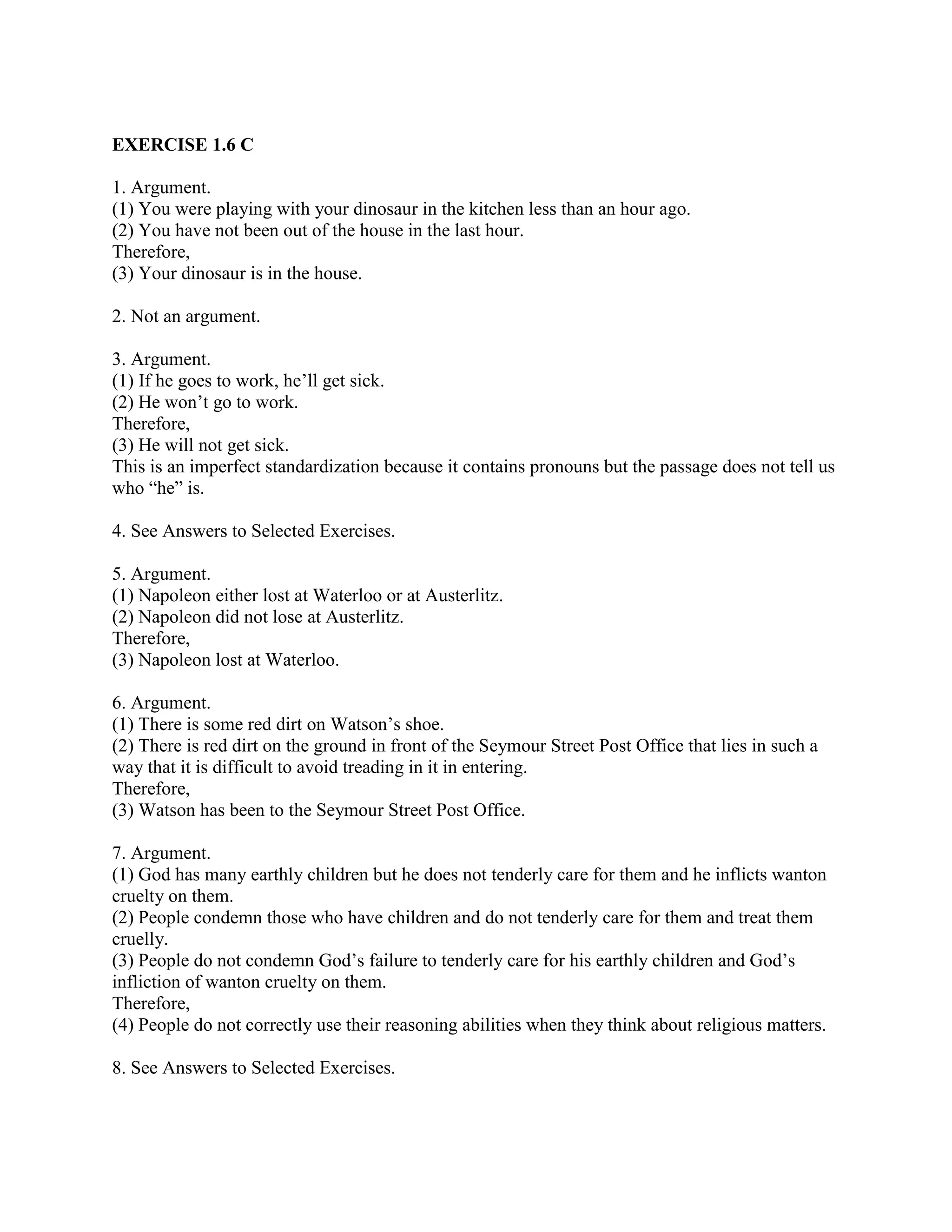 EXERCISE 1.6 C
1. Argument.
(1) You were playing with your dinosaur in the kitchen less than an hour ago.
(2) You have not been out of the house in the last hour.
Therefore,
(3) Your dinosaur is in the house.
2. Not an argument.
3. Argument.
(1) If he goes to work, he’ll get sick.
(2) He won’t go to work.
Therefore,
(3) He will not get sick.
This is an imperfect standardization because it contains pronouns but the passage does not tell us
who “he” is.
4. See Answers to Selected Exercises.
5. Argument.
(1) Napoleon either lost at Waterloo or at Austerlitz.
(2) Napoleon did not lose at Austerlitz.
Therefore,
(3) Napoleon lost at Waterloo.
6. Argument.
(1) There is some red dirt on Watson’s shoe.
(2) There is red dirt on the ground in front of the Seymour Street Post Office that lies in such a
way that it is difficult to avoid treading in it in entering.
Therefore,
(3) Watson has been to the Seymour Street Post Office.
7. Argument.
(1) God has many earthly children but he does not tenderly care for them and he inflicts wanton
cruelty on them.
(2) People condemn those who have children and do not tenderly care for them and treat them
cruelly.
(3) People do not condemn God’s failure to tenderly care for his earthly children and God’s
infliction of wanton cruelty on them.
Therefore,
(4) People do not correctly use their reasoning abilities when they think about religious matters.
8. See Answers to Selected Exercises.
 
