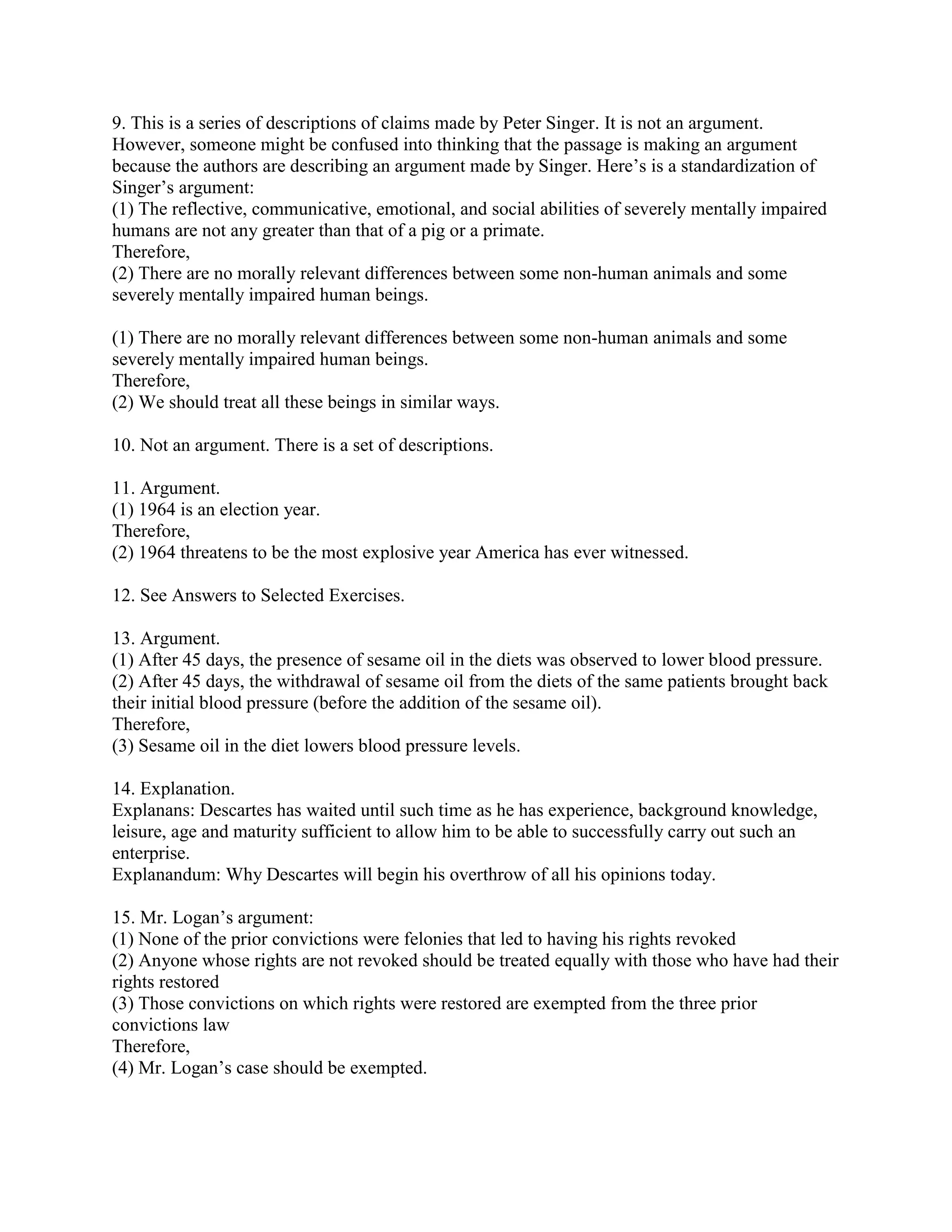 9. This is a series of descriptions of claims made by Peter Singer. It is not an argument.
However, someone might be confused into thinking that the passage is making an argument
because the authors are describing an argument made by Singer. Here’s is a standardization of
Singer’s argument:
(1) The reflective, communicative, emotional, and social abilities of severely mentally impaired
humans are not any greater than that of a pig or a primate.
Therefore,
(2) There are no morally relevant differences between some non-human animals and some
severely mentally impaired human beings.
(1) There are no morally relevant differences between some non-human animals and some
severely mentally impaired human beings.
Therefore,
(2) We should treat all these beings in similar ways.
10. Not an argument. There is a set of descriptions.
11. Argument.
(1) 1964 is an election year.
Therefore,
(2) 1964 threatens to be the most explosive year America has ever witnessed.
12. See Answers to Selected Exercises.
13. Argument.
(1) After 45 days, the presence of sesame oil in the diets was observed to lower blood pressure.
(2) After 45 days, the withdrawal of sesame oil from the diets of the same patients brought back
their initial blood pressure (before the addition of the sesame oil).
Therefore,
(3) Sesame oil in the diet lowers blood pressure levels.
14. Explanation.
Explanans: Descartes has waited until such time as he has experience, background knowledge,
leisure, age and maturity sufficient to allow him to be able to successfully carry out such an
enterprise.
Explanandum: Why Descartes will begin his overthrow of all his opinions today.
15. Mr. Logan’s argument:
(1) None of the prior convictions were felonies that led to having his rights revoked
(2) Anyone whose rights are not revoked should be treated equally with those who have had their
rights restored
(3) Those convictions on which rights were restored are exempted from the three prior
convictions law
Therefore,
(4) Mr. Logan’s case should be exempted.
 