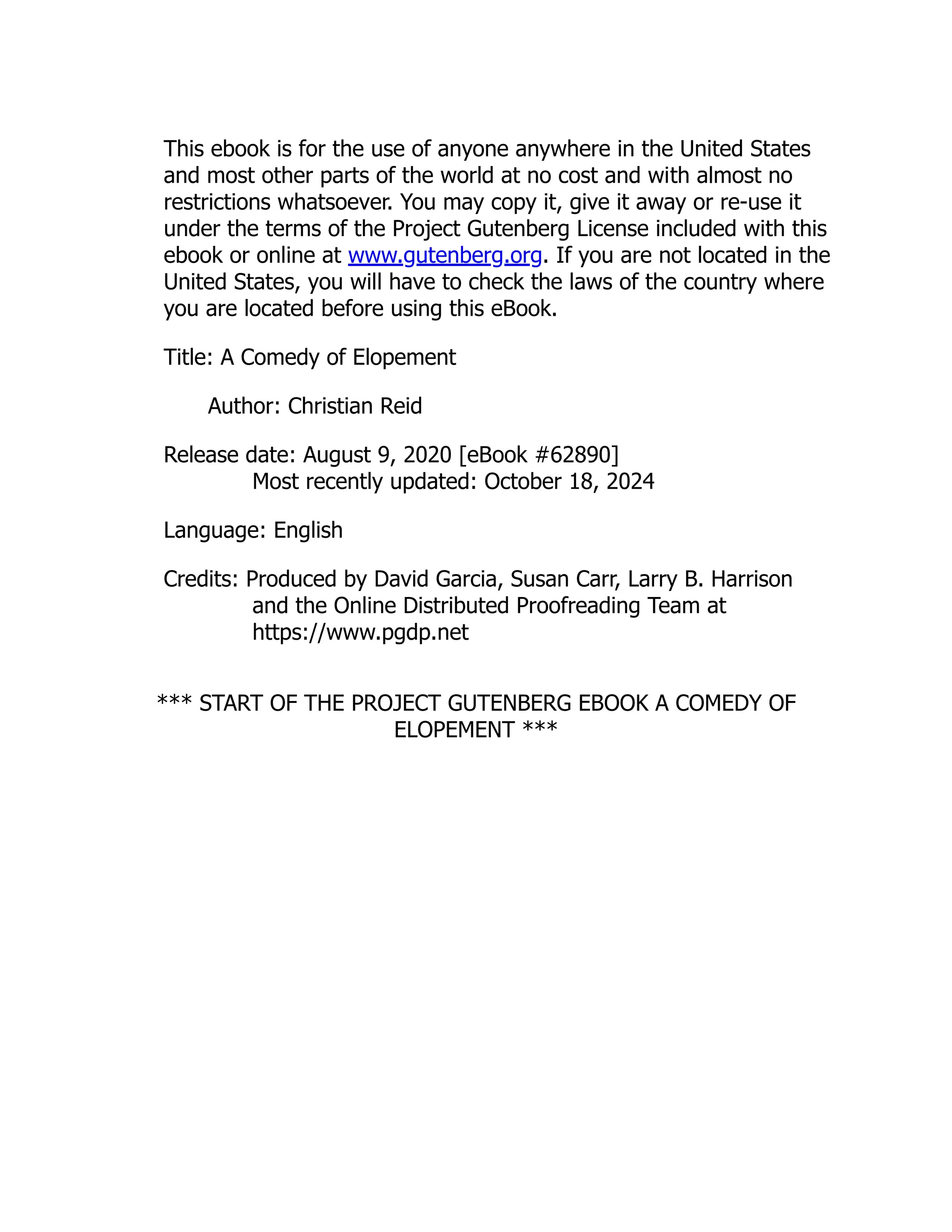 This ebook is for the use of anyone anywhere in the United States
and most other parts of the world at no cost and with almost no
restrictions whatsoever. You may copy it, give it away or re-use it
under the terms of the Project Gutenberg License included with this
ebook or online at www.gutenberg.org. If you are not located in the
United States, you will have to check the laws of the country where
you are located before using this eBook.
Title: A Comedy of Elopement
Author: Christian Reid
Release date: August 9, 2020 [eBook #62890]
Most recently updated: October 18, 2024
Language: English
Credits: Produced by David Garcia, Susan Carr, Larry B. Harrison
and the Online Distributed Proofreading Team at
https://www.pgdp.net
*** START OF THE PROJECT GUTENBERG EBOOK A COMEDY OF
ELOPEMENT ***
 